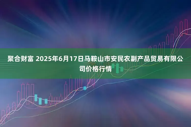 聚合财富 2025年6月17日马鞍山市安民农副产品贸易有限公司价格行情