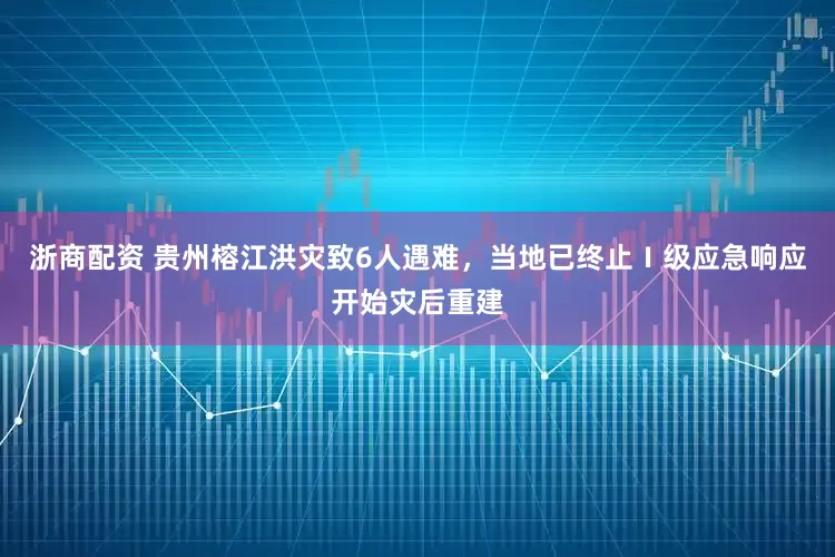 浙商配资 贵州榕江洪灾致6人遇难，当地已终止Ⅰ级应急响应开始灾后重建