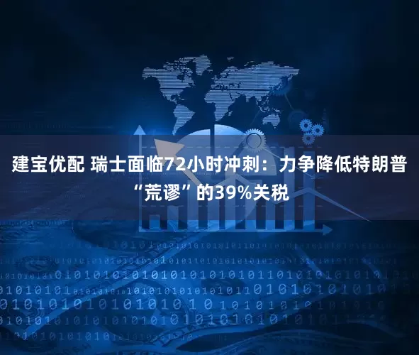建宝优配 瑞士面临72小时冲刺：力争降低特朗普“荒谬”的39%关税