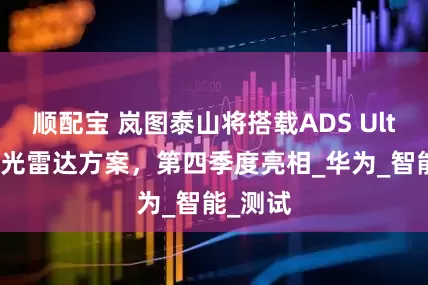 顺配宝 岚图泰山将搭载ADS Ultra四激光雷达方案，第四季度亮相_华为_智能_测试