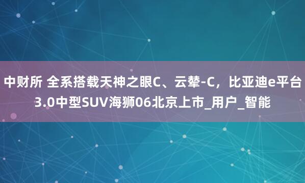 中财所 全系搭载天神之眼C、云辇-C，比亚迪e平台3.0中型SUV海狮06北京上市_用户_智能