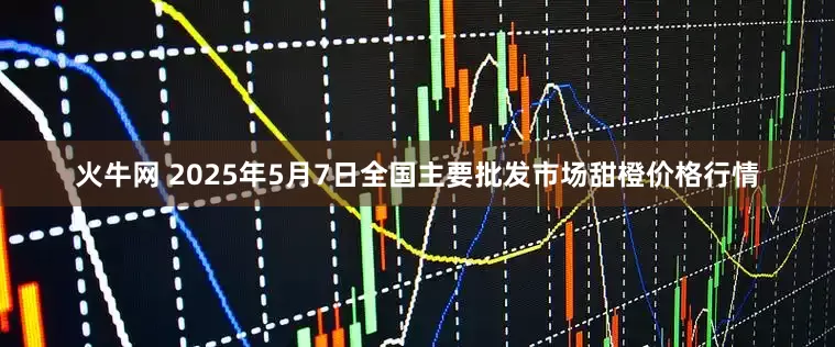 火牛网 2025年5月7日全国主要批发市场甜橙价格行情