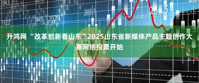 升鸿网 “改革创新看山东”2025山东省新媒体产品主题创作大赛网络投票开始