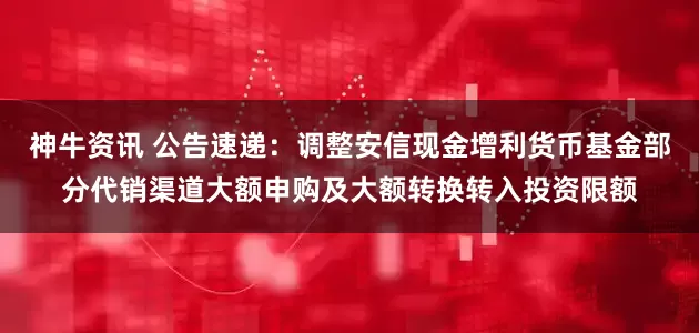 神牛资讯 公告速递：调整安信现金增利货币基金部分代销渠道大额申购及大额转换转入投资限额