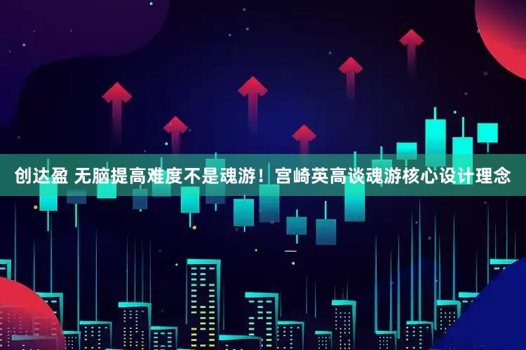 创达盈 无脑提高难度不是魂游！宫崎英高谈魂游核心设计理念