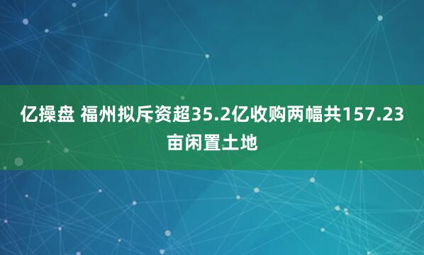亿操盘 福州拟斥资超35.2亿收购两幅共157.23亩闲置土地