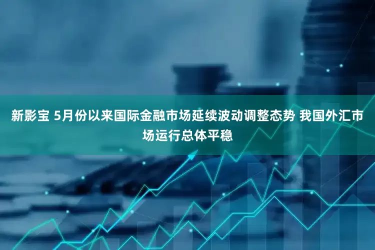 新影宝 5月份以来国际金融市场延续波动调整态势 我国外汇市场运行总体平稳