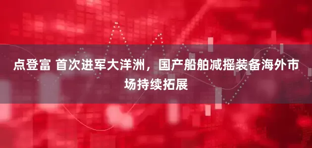 点登富 首次进军大洋洲，国产船舶减摇装备海外市场持续拓展